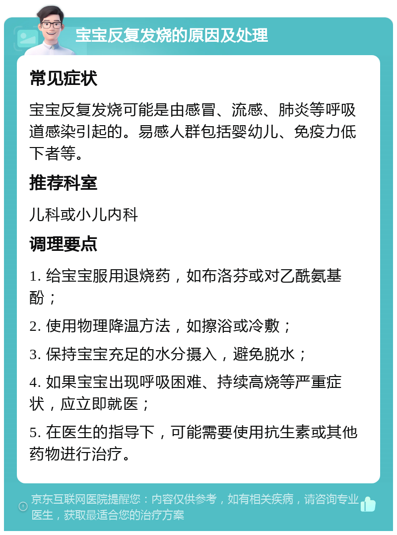 宝宝反复发烧的原因及处理 常见症状 宝宝反复发烧可能是由感冒、流感、肺炎等呼吸道感染引起的。易感人群包括婴幼儿、免疫力低下者等。 推荐科室 儿科或小儿内科 调理要点 1. 给宝宝服用退烧药，如布洛芬或对乙酰氨基酚； 2. 使用物理降温方法，如擦浴或冷敷； 3. 保持宝宝充足的水分摄入，避免脱水； 4. 如果宝宝出现呼吸困难、持续高烧等严重症状，应立即就医； 5. 在医生的指导下，可能需要使用抗生素或其他药物进行治疗。