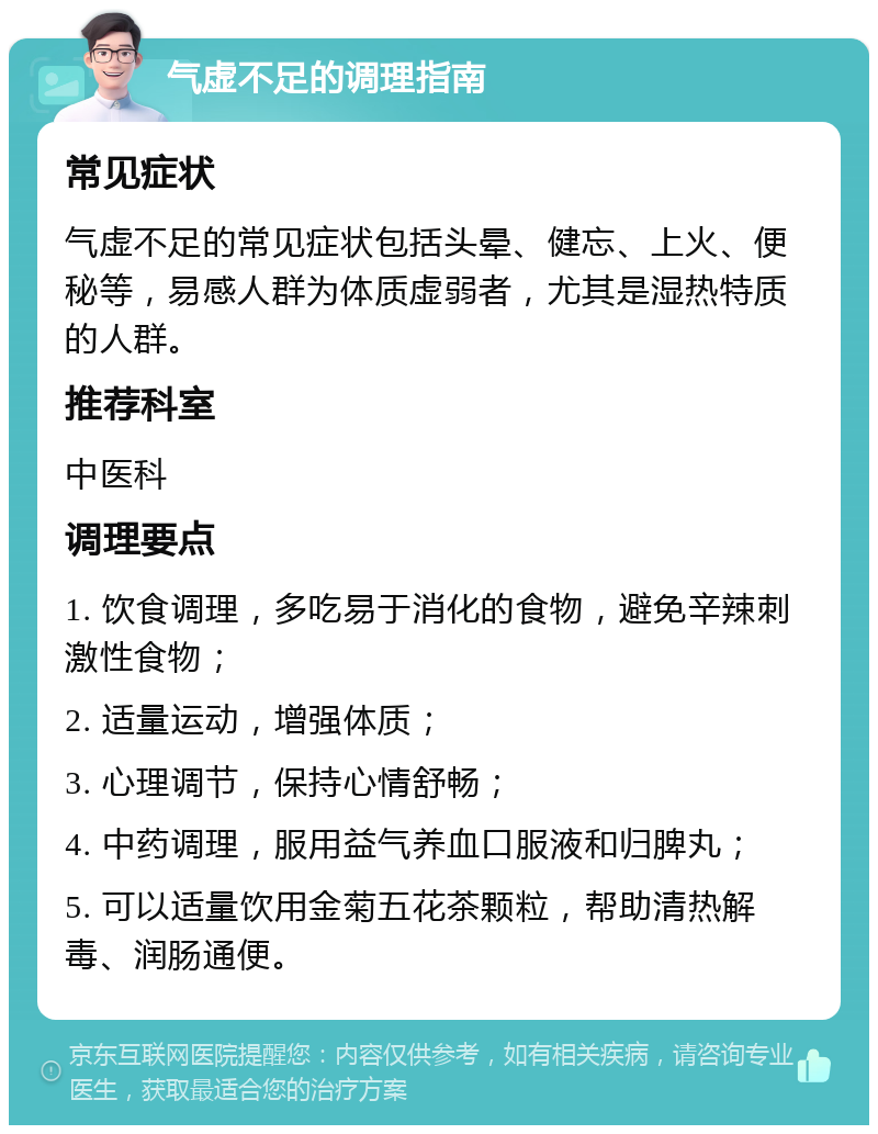 气虚不足的调理指南 常见症状 气虚不足的常见症状包括头晕、健忘、上火、便秘等，易感人群为体质虚弱者，尤其是湿热特质的人群。 推荐科室 中医科 调理要点 1. 饮食调理，多吃易于消化的食物，避免辛辣刺激性食物； 2. 适量运动，增强体质； 3. 心理调节，保持心情舒畅； 4. 中药调理，服用益气养血口服液和归脾丸； 5. 可以适量饮用金菊五花茶颗粒，帮助清热解毒、润肠通便。