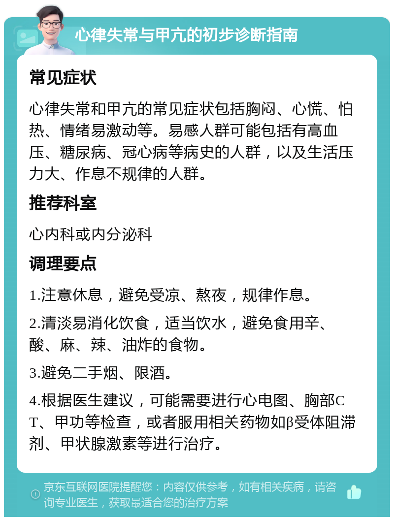 心律失常与甲亢的初步诊断指南 常见症状 心律失常和甲亢的常见症状包括胸闷、心慌、怕热、情绪易激动等。易感人群可能包括有高血压、糖尿病、冠心病等病史的人群，以及生活压力大、作息不规律的人群。 推荐科室 心内科或内分泌科 调理要点 1.注意休息，避免受凉、熬夜，规律作息。 2.清淡易消化饮食，适当饮水，避免食用辛、酸、麻、辣、油炸的食物。 3.避免二手烟、限酒。 4.根据医生建议，可能需要进行心电图、胸部CT、甲功等检查，或者服用相关药物如β受体阻滞剂、甲状腺激素等进行治疗。