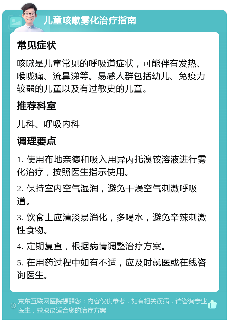 儿童咳嗽雾化治疗指南 常见症状 咳嗽是儿童常见的呼吸道症状，可能伴有发热、喉咙痛、流鼻涕等。易感人群包括幼儿、免疫力较弱的儿童以及有过敏史的儿童。 推荐科室 儿科、呼吸内科 调理要点 1. 使用布地奈德和吸入用异丙托溴铵溶液进行雾化治疗，按照医生指示使用。 2. 保持室内空气湿润，避免干燥空气刺激呼吸道。 3. 饮食上应清淡易消化，多喝水，避免辛辣刺激性食物。 4. 定期复查，根据病情调整治疗方案。 5. 在用药过程中如有不适，应及时就医或在线咨询医生。