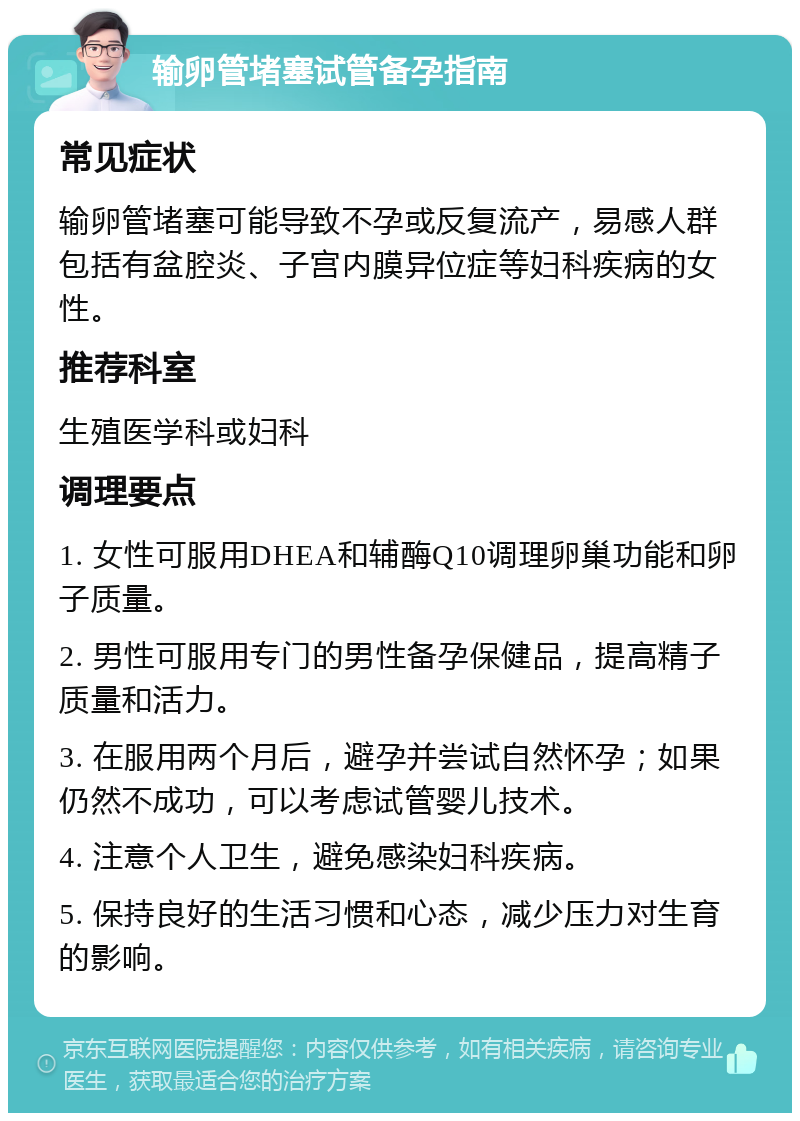 输卵管堵塞试管备孕指南 常见症状 输卵管堵塞可能导致不孕或反复流产，易感人群包括有盆腔炎、子宫内膜异位症等妇科疾病的女性。 推荐科室 生殖医学科或妇科 调理要点 1. 女性可服用DHEA和辅酶Q10调理卵巢功能和卵子质量。 2. 男性可服用专门的男性备孕保健品，提高精子质量和活力。 3. 在服用两个月后，避孕并尝试自然怀孕；如果仍然不成功，可以考虑试管婴儿技术。 4. 注意个人卫生，避免感染妇科疾病。 5. 保持良好的生活习惯和心态，减少压力对生育的影响。