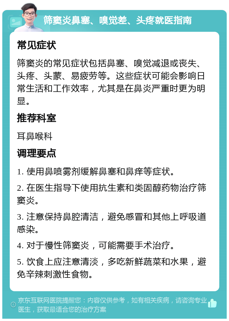 筛窦炎鼻塞、嗅觉差、头疼就医指南 常见症状 筛窦炎的常见症状包括鼻塞、嗅觉减退或丧失、头疼、头蒙、易疲劳等。这些症状可能会影响日常生活和工作效率，尤其是在鼻炎严重时更为明显。 推荐科室 耳鼻喉科 调理要点 1. 使用鼻喷雾剂缓解鼻塞和鼻痒等症状。 2. 在医生指导下使用抗生素和类固醇药物治疗筛窦炎。 3. 注意保持鼻腔清洁，避免感冒和其他上呼吸道感染。 4. 对于慢性筛窦炎，可能需要手术治疗。 5. 饮食上应注意清淡，多吃新鲜蔬菜和水果，避免辛辣刺激性食物。