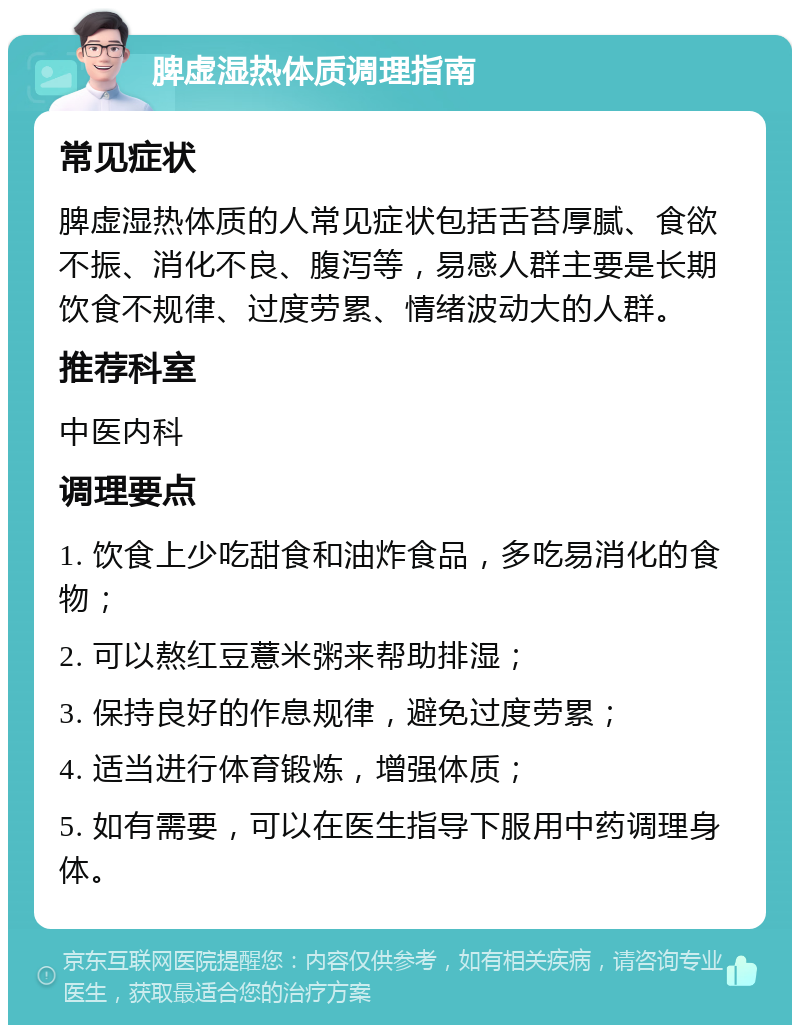 脾虚湿热体质调理指南 常见症状 脾虚湿热体质的人常见症状包括舌苔厚腻、食欲不振、消化不良、腹泻等，易感人群主要是长期饮食不规律、过度劳累、情绪波动大的人群。 推荐科室 中医内科 调理要点 1. 饮食上少吃甜食和油炸食品，多吃易消化的食物； 2. 可以熬红豆薏米粥来帮助排湿； 3. 保持良好的作息规律，避免过度劳累； 4. 适当进行体育锻炼，增强体质； 5. 如有需要，可以在医生指导下服用中药调理身体。