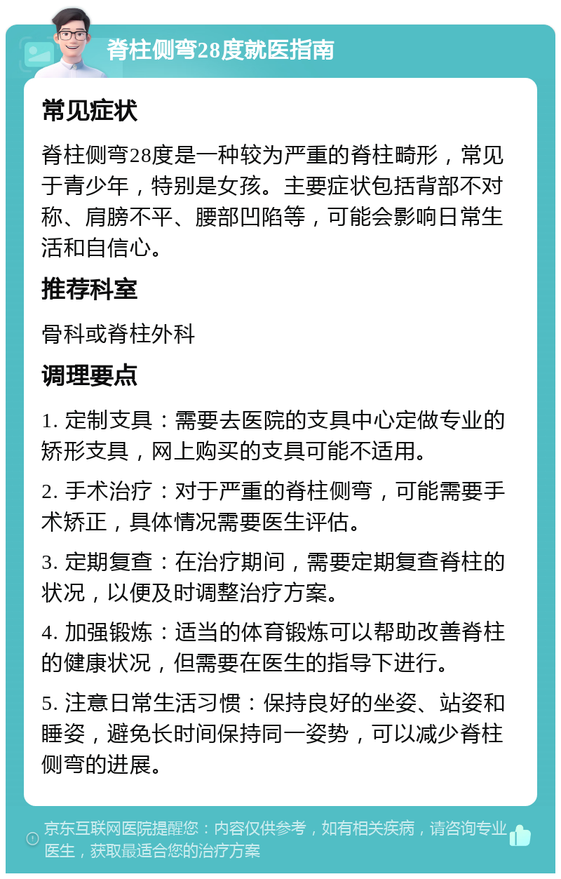 脊柱侧弯28度就医指南 常见症状 脊柱侧弯28度是一种较为严重的脊柱畸形，常见于青少年，特别是女孩。主要症状包括背部不对称、肩膀不平、腰部凹陷等，可能会影响日常生活和自信心。 推荐科室 骨科或脊柱外科 调理要点 1. 定制支具：需要去医院的支具中心定做专业的矫形支具，网上购买的支具可能不适用。 2. 手术治疗：对于严重的脊柱侧弯，可能需要手术矫正，具体情况需要医生评估。 3. 定期复查：在治疗期间，需要定期复查脊柱的状况，以便及时调整治疗方案。 4. 加强锻炼：适当的体育锻炼可以帮助改善脊柱的健康状况，但需要在医生的指导下进行。 5. 注意日常生活习惯：保持良好的坐姿、站姿和睡姿，避免长时间保持同一姿势，可以减少脊柱侧弯的进展。