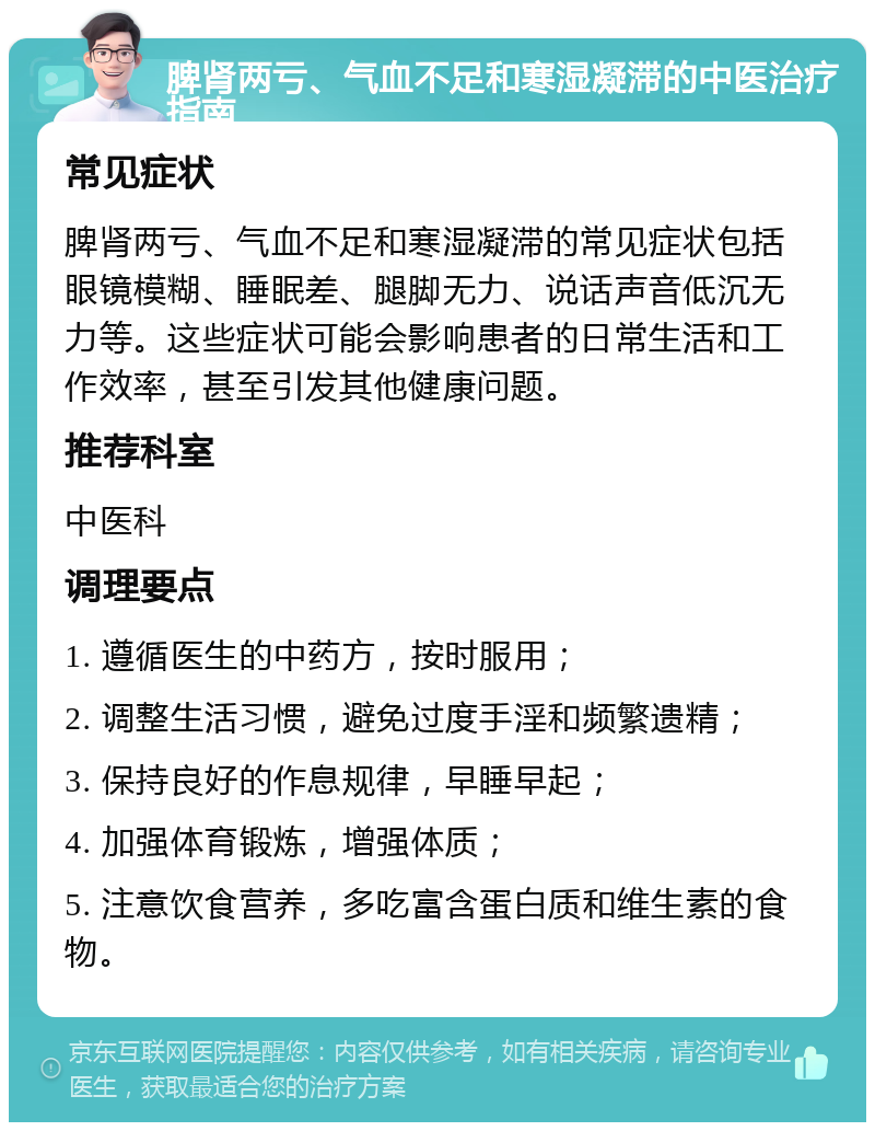 脾肾两亏、气血不足和寒湿凝滞的中医治疗指南 常见症状 脾肾两亏、气血不足和寒湿凝滞的常见症状包括眼镜模糊、睡眠差、腿脚无力、说话声音低沉无力等。这些症状可能会影响患者的日常生活和工作效率，甚至引发其他健康问题。 推荐科室 中医科 调理要点 1. 遵循医生的中药方，按时服用； 2. 调整生活习惯，避免过度手淫和频繁遗精； 3. 保持良好的作息规律，早睡早起； 4. 加强体育锻炼，增强体质； 5. 注意饮食营养，多吃富含蛋白质和维生素的食物。