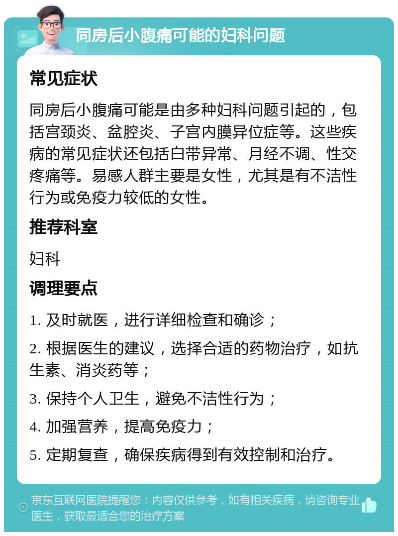 同房后小腹痛可能的妇科问题 常见症状 同房后小腹痛可能是由多种妇科问题引起的，包括宫颈炎、盆腔炎、子宫内膜异位症等。这些疾病的常见症状还包括白带异常、月经不调、性交疼痛等。易感人群主要是女性，尤其是有不洁性行为或免疫力较低的女性。 推荐科室 妇科 调理要点 1. 及时就医，进行详细检查和确诊； 2. 根据医生的建议，选择合适的药物治疗，如抗生素、消炎药等； 3. 保持个人卫生，避免不洁性行为； 4. 加强营养，提高免疫力； 5. 定期复查，确保疾病得到有效控制和治疗。