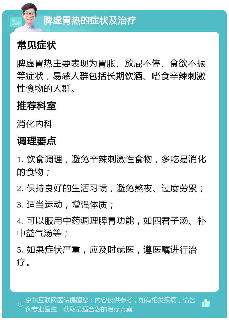 脾虚胃热的症状及治疗 常见症状 脾虚胃热主要表现为胃胀、放屁不停、食欲不振等症状，易感人群包括长期饮酒、嗜食辛辣刺激性食物的人群。 推荐科室 消化内科 调理要点 1. 饮食调理，避免辛辣刺激性食物，多吃易消化的食物； 2. 保持良好的生活习惯，避免熬夜、过度劳累； 3. 适当运动，增强体质； 4. 可以服用中药调理脾胃功能，如四君子汤、补中益气汤等； 5. 如果症状严重，应及时就医，遵医嘱进行治疗。