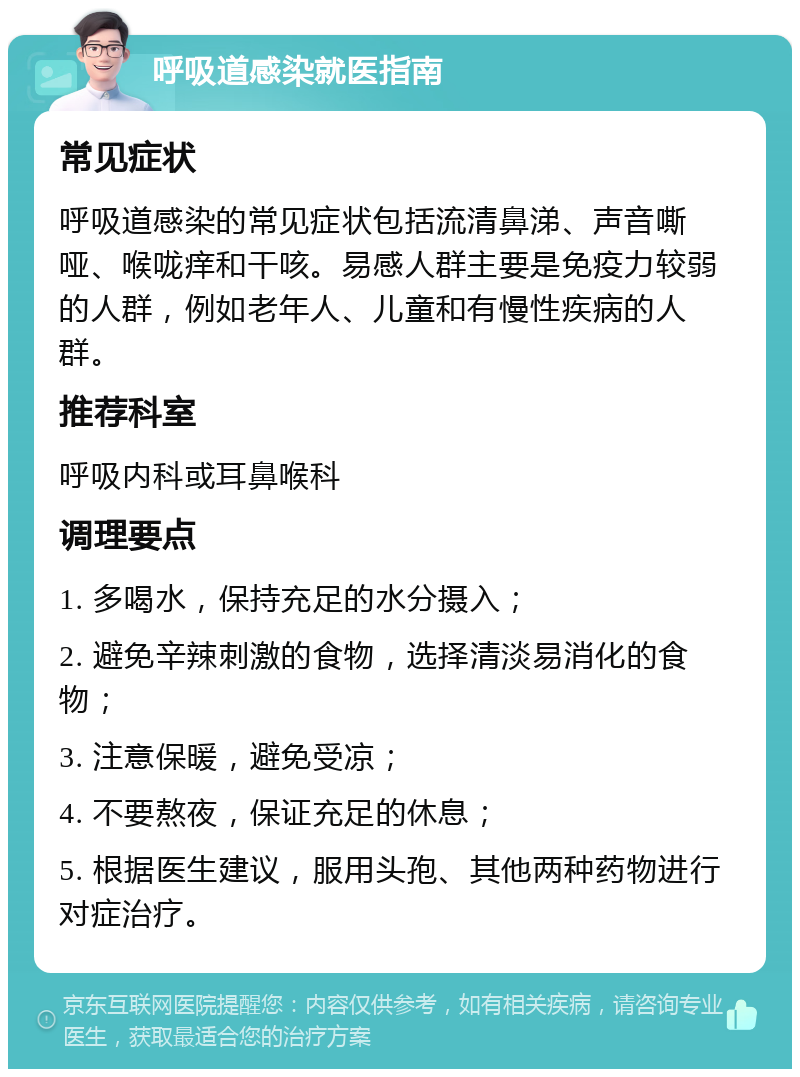 呼吸道感染就医指南 常见症状 呼吸道感染的常见症状包括流清鼻涕、声音嘶哑、喉咙痒和干咳。易感人群主要是免疫力较弱的人群，例如老年人、儿童和有慢性疾病的人群。 推荐科室 呼吸内科或耳鼻喉科 调理要点 1. 多喝水，保持充足的水分摄入； 2. 避免辛辣刺激的食物，选择清淡易消化的食物； 3. 注意保暖，避免受凉； 4. 不要熬夜，保证充足的休息； 5. 根据医生建议，服用头孢、其他两种药物进行对症治疗。