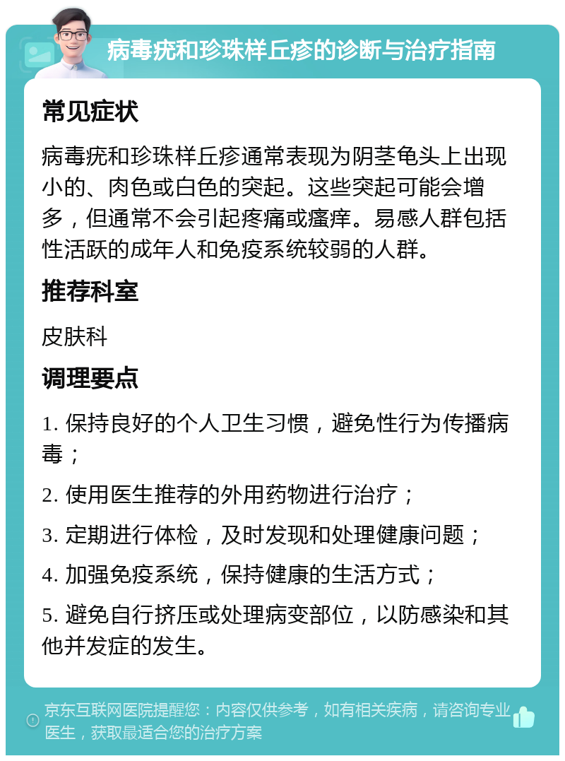 病毒疣和珍珠样丘疹的诊断与治疗指南 常见症状 病毒疣和珍珠样丘疹通常表现为阴茎龟头上出现小的、肉色或白色的突起。这些突起可能会增多，但通常不会引起疼痛或瘙痒。易感人群包括性活跃的成年人和免疫系统较弱的人群。 推荐科室 皮肤科 调理要点 1. 保持良好的个人卫生习惯，避免性行为传播病毒； 2. 使用医生推荐的外用药物进行治疗； 3. 定期进行体检，及时发现和处理健康问题； 4. 加强免疫系统，保持健康的生活方式； 5. 避免自行挤压或处理病变部位，以防感染和其他并发症的发生。