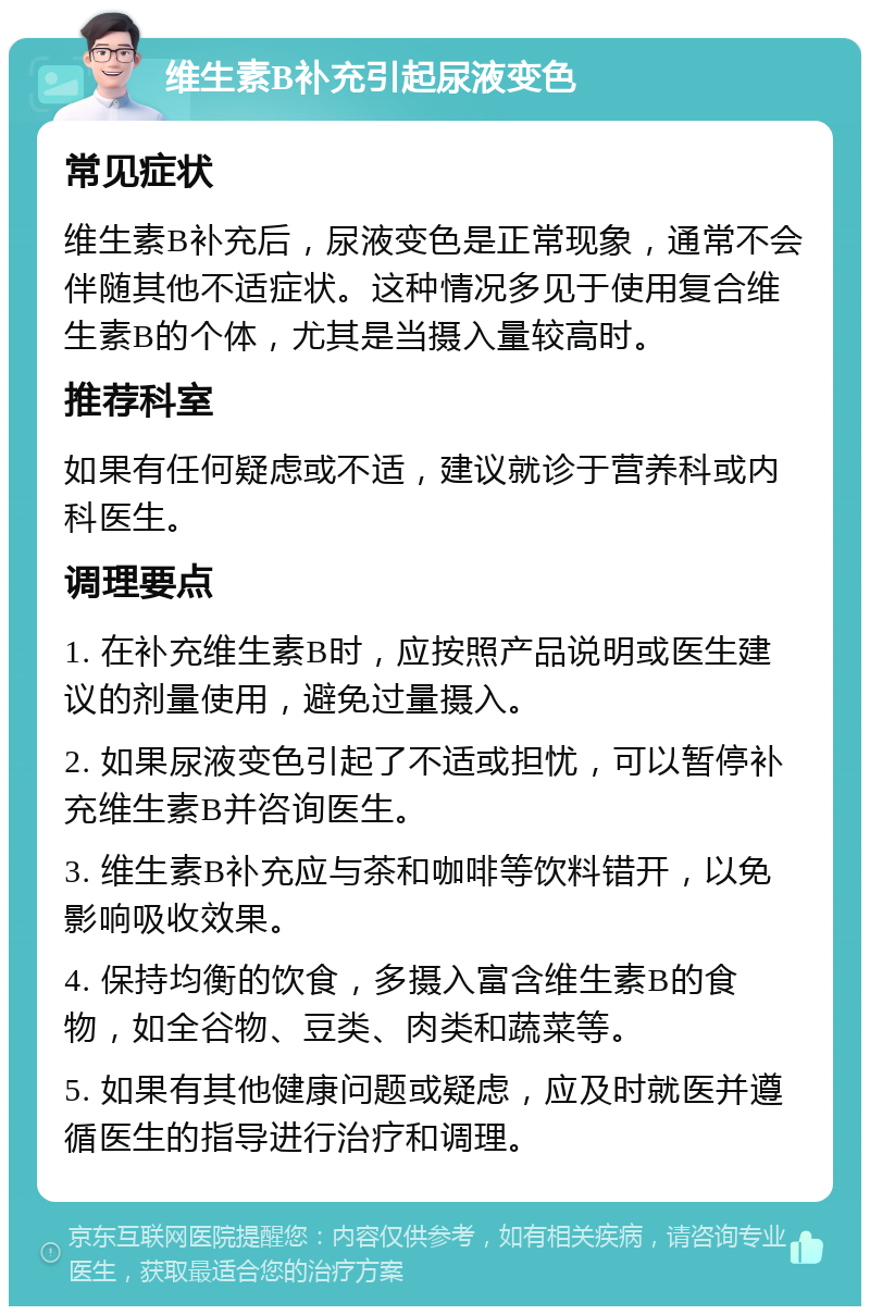 维生素B补充引起尿液变色 常见症状 维生素B补充后，尿液变色是正常现象，通常不会伴随其他不适症状。这种情况多见于使用复合维生素B的个体，尤其是当摄入量较高时。 推荐科室 如果有任何疑虑或不适，建议就诊于营养科或内科医生。 调理要点 1. 在补充维生素B时，应按照产品说明或医生建议的剂量使用，避免过量摄入。 2. 如果尿液变色引起了不适或担忧，可以暂停补充维生素B并咨询医生。 3. 维生素B补充应与茶和咖啡等饮料错开，以免影响吸收效果。 4. 保持均衡的饮食，多摄入富含维生素B的食物，如全谷物、豆类、肉类和蔬菜等。 5. 如果有其他健康问题或疑虑，应及时就医并遵循医生的指导进行治疗和调理。