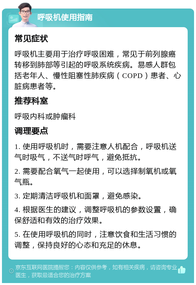 呼吸机使用指南 常见症状 呼吸机主要用于治疗呼吸困难，常见于前列腺癌转移到肺部等引起的呼吸系统疾病。易感人群包括老年人、慢性阻塞性肺疾病（COPD）患者、心脏病患者等。 推荐科室 呼吸内科或肿瘤科 调理要点 1. 使用呼吸机时，需要注意人机配合，呼吸机送气时吸气，不送气时呼气，避免抵抗。 2. 需要配合氧气一起使用，可以选择制氧机或氧气瓶。 3. 定期清洁呼吸机和面罩，避免感染。 4. 根据医生的建议，调整呼吸机的参数设置，确保舒适和有效的治疗效果。 5. 在使用呼吸机的同时，注意饮食和生活习惯的调整，保持良好的心态和充足的休息。