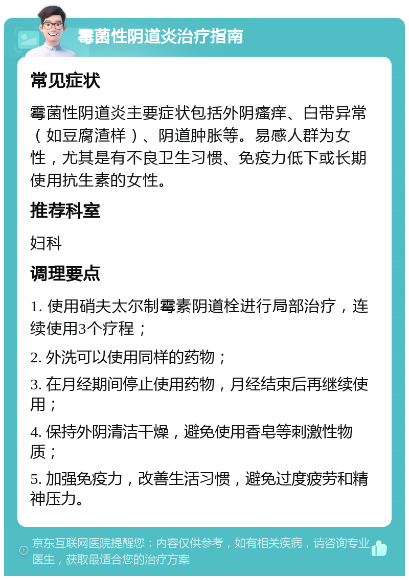 霉菌性阴道炎治疗指南 常见症状 霉菌性阴道炎主要症状包括外阴瘙痒、白带异常（如豆腐渣样）、阴道肿胀等。易感人群为女性，尤其是有不良卫生习惯、免疫力低下或长期使用抗生素的女性。 推荐科室 妇科 调理要点 1. 使用硝夫太尔制霉素阴道栓进行局部治疗，连续使用3个疗程； 2. 外洗可以使用同样的药物； 3. 在月经期间停止使用药物，月经结束后再继续使用； 4. 保持外阴清洁干燥，避免使用香皂等刺激性物质； 5. 加强免疫力，改善生活习惯，避免过度疲劳和精神压力。