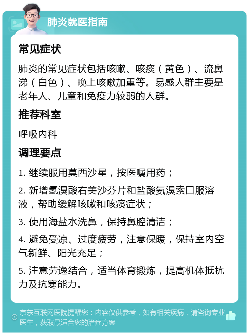 肺炎就医指南 常见症状 肺炎的常见症状包括咳嗽、咳痰（黄色）、流鼻涕（白色）、晚上咳嗽加重等。易感人群主要是老年人、儿童和免疫力较弱的人群。 推荐科室 呼吸内科 调理要点 1. 继续服用莫西沙星，按医嘱用药； 2. 新增氢溴酸右美沙芬片和盐酸氨溴索口服溶液，帮助缓解咳嗽和咳痰症状； 3. 使用海盐水洗鼻，保持鼻腔清洁； 4. 避免受凉、过度疲劳，注意保暖，保持室内空气新鲜、阳光充足； 5. 注意劳逸结合，适当体育锻炼，提高机体抵抗力及抗寒能力。