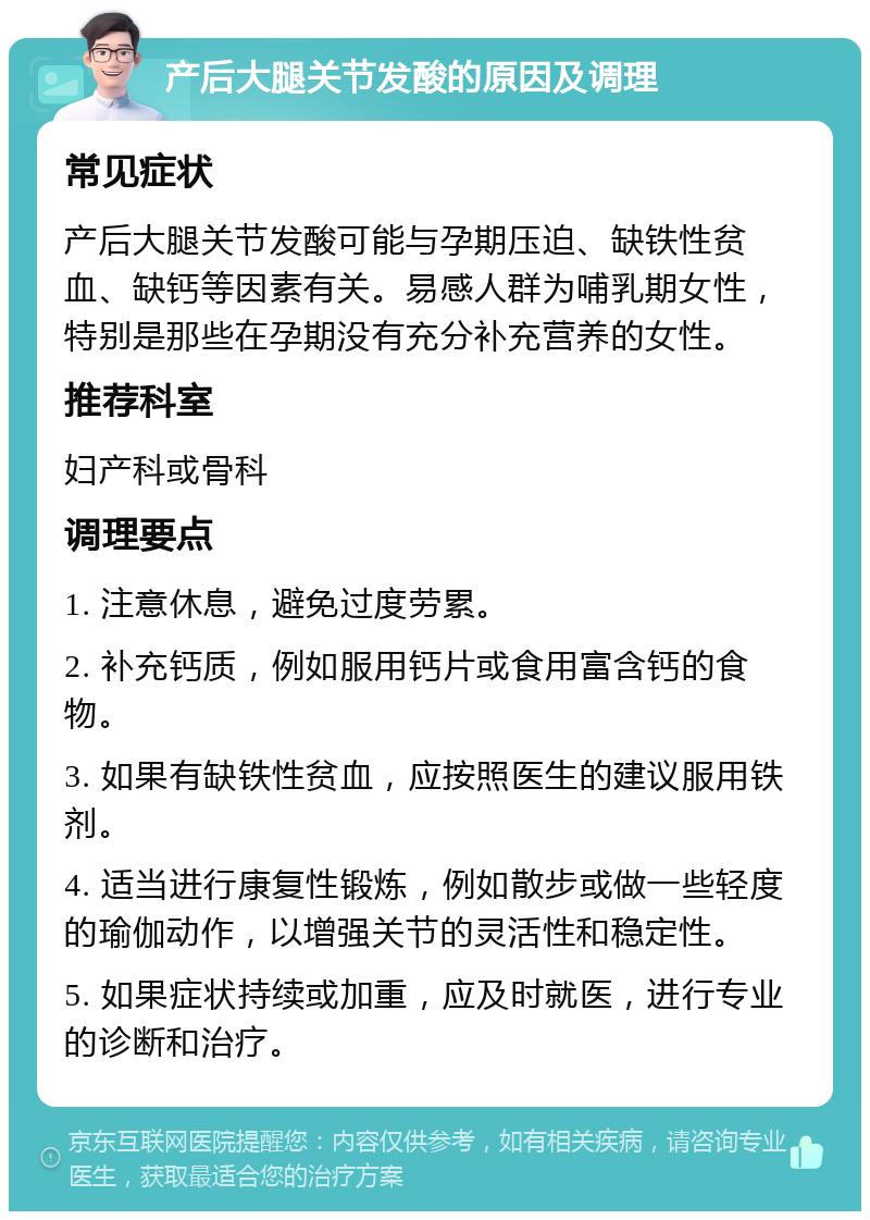 产后大腿关节发酸的原因及调理 常见症状 产后大腿关节发酸可能与孕期压迫、缺铁性贫血、缺钙等因素有关。易感人群为哺乳期女性，特别是那些在孕期没有充分补充营养的女性。 推荐科室 妇产科或骨科 调理要点 1. 注意休息，避免过度劳累。 2. 补充钙质，例如服用钙片或食用富含钙的食物。 3. 如果有缺铁性贫血，应按照医生的建议服用铁剂。 4. 适当进行康复性锻炼，例如散步或做一些轻度的瑜伽动作，以增强关节的灵活性和稳定性。 5. 如果症状持续或加重，应及时就医，进行专业的诊断和治疗。