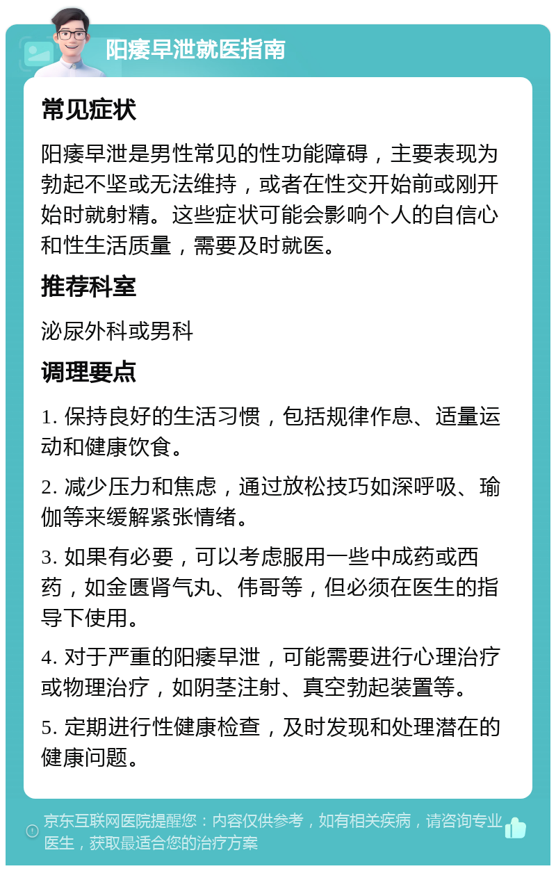 阳痿早泄就医指南 常见症状 阳痿早泄是男性常见的性功能障碍，主要表现为勃起不坚或无法维持，或者在性交开始前或刚开始时就射精。这些症状可能会影响个人的自信心和性生活质量，需要及时就医。 推荐科室 泌尿外科或男科 调理要点 1. 保持良好的生活习惯，包括规律作息、适量运动和健康饮食。 2. 减少压力和焦虑，通过放松技巧如深呼吸、瑜伽等来缓解紧张情绪。 3. 如果有必要，可以考虑服用一些中成药或西药，如金匮肾气丸、伟哥等，但必须在医生的指导下使用。 4. 对于严重的阳痿早泄，可能需要进行心理治疗或物理治疗，如阴茎注射、真空勃起装置等。 5. 定期进行性健康检查，及时发现和处理潜在的健康问题。