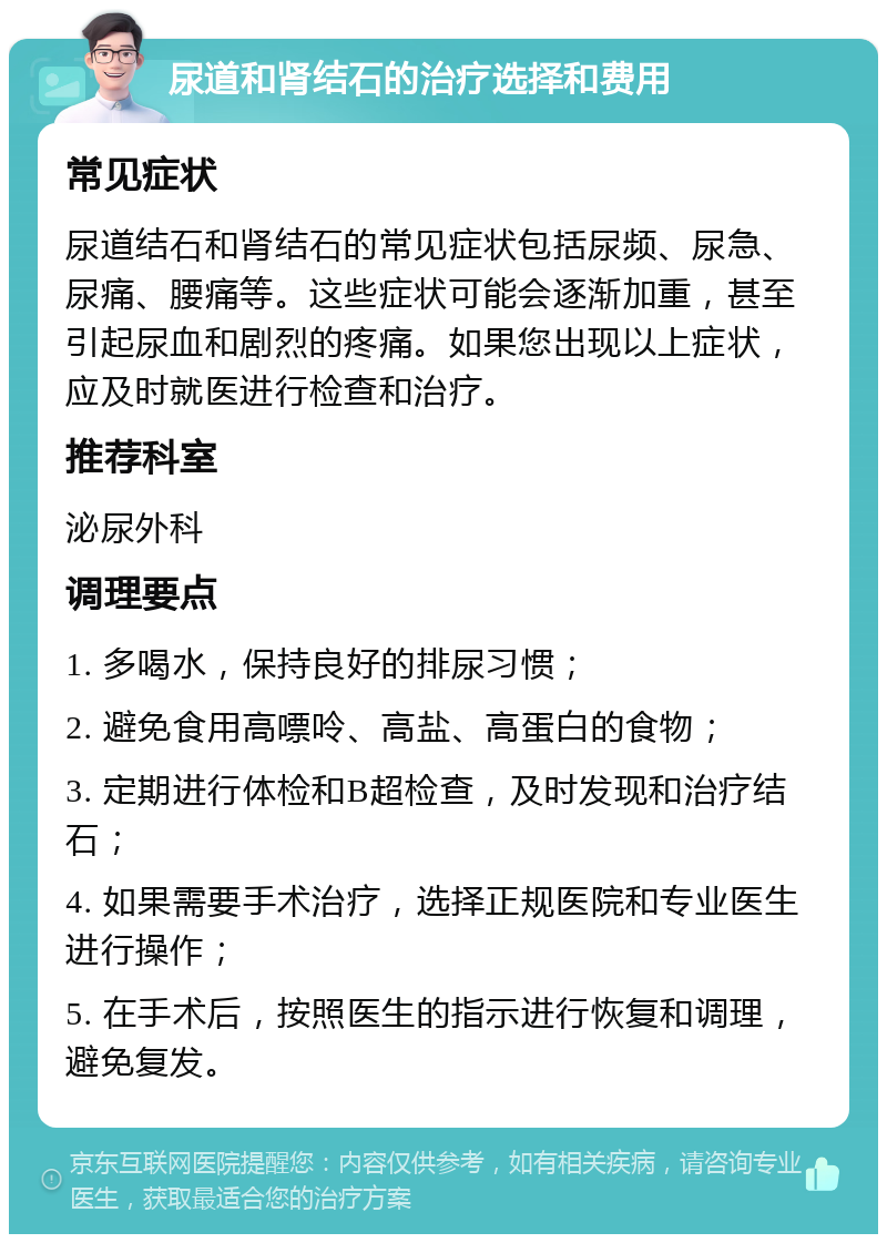 尿道和肾结石的治疗选择和费用 常见症状 尿道结石和肾结石的常见症状包括尿频、尿急、尿痛、腰痛等。这些症状可能会逐渐加重，甚至引起尿血和剧烈的疼痛。如果您出现以上症状，应及时就医进行检查和治疗。 推荐科室 泌尿外科 调理要点 1. 多喝水，保持良好的排尿习惯； 2. 避免食用高嘌呤、高盐、高蛋白的食物； 3. 定期进行体检和B超检查，及时发现和治疗结石； 4. 如果需要手术治疗，选择正规医院和专业医生进行操作； 5. 在手术后，按照医生的指示进行恢复和调理，避免复发。