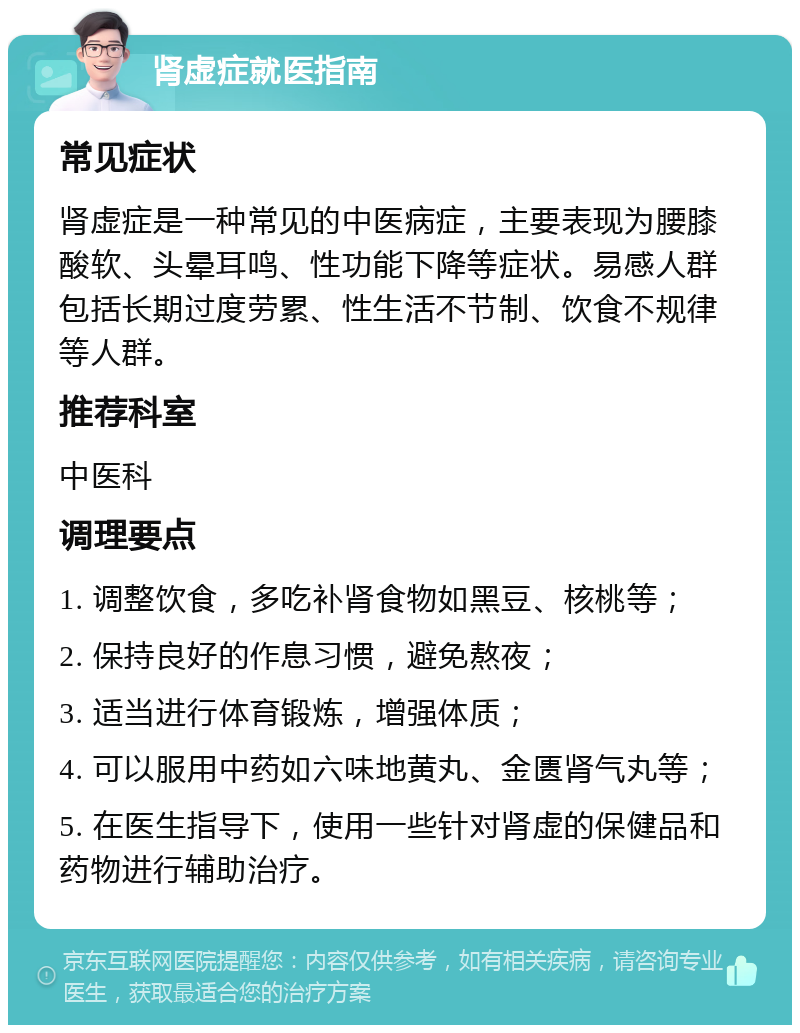 肾虚症就医指南 常见症状 肾虚症是一种常见的中医病症，主要表现为腰膝酸软、头晕耳鸣、性功能下降等症状。易感人群包括长期过度劳累、性生活不节制、饮食不规律等人群。 推荐科室 中医科 调理要点 1. 调整饮食，多吃补肾食物如黑豆、核桃等； 2. 保持良好的作息习惯，避免熬夜； 3. 适当进行体育锻炼，增强体质； 4. 可以服用中药如六味地黄丸、金匮肾气丸等； 5. 在医生指导下，使用一些针对肾虚的保健品和药物进行辅助治疗。