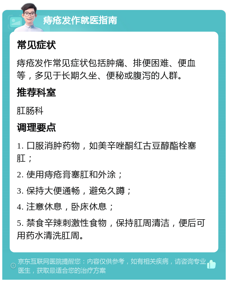 痔疮发作就医指南 常见症状 痔疮发作常见症状包括肿痛、排便困难、便血等，多见于长期久坐、便秘或腹泻的人群。 推荐科室 肛肠科 调理要点 1. 口服消肿药物，如美辛唑酮红古豆醇酯栓塞肛； 2. 使用痔疮膏塞肛和外涂； 3. 保持大便通畅，避免久蹲； 4. 注意休息，卧床休息； 5. 禁食辛辣刺激性食物，保持肛周清洁，便后可用药水清洗肛周。