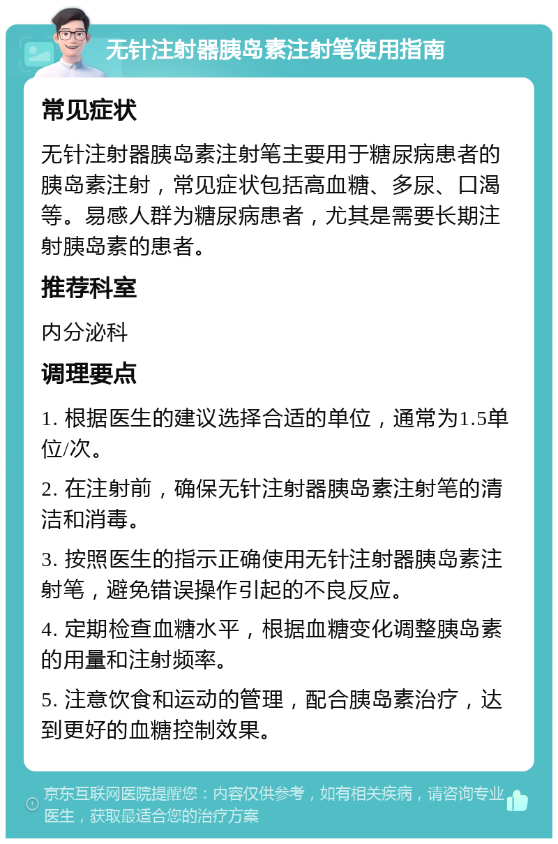 无针注射器胰岛素注射笔使用指南 常见症状 无针注射器胰岛素注射笔主要用于糖尿病患者的胰岛素注射，常见症状包括高血糖、多尿、口渴等。易感人群为糖尿病患者，尤其是需要长期注射胰岛素的患者。 推荐科室 内分泌科 调理要点 1. 根据医生的建议选择合适的单位，通常为1.5单位/次。 2. 在注射前，确保无针注射器胰岛素注射笔的清洁和消毒。 3. 按照医生的指示正确使用无针注射器胰岛素注射笔，避免错误操作引起的不良反应。 4. 定期检查血糖水平，根据血糖变化调整胰岛素的用量和注射频率。 5. 注意饮食和运动的管理，配合胰岛素治疗，达到更好的血糖控制效果。