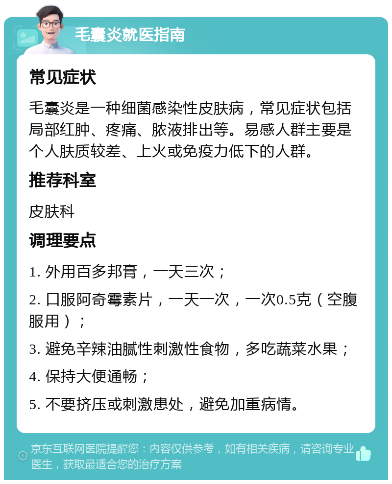 毛囊炎就医指南 常见症状 毛囊炎是一种细菌感染性皮肤病，常见症状包括局部红肿、疼痛、脓液排出等。易感人群主要是个人肤质较差、上火或免疫力低下的人群。 推荐科室 皮肤科 调理要点 1. 外用百多邦膏，一天三次； 2. 口服阿奇霉素片，一天一次，一次0.5克（空腹服用）； 3. 避免辛辣油腻性刺激性食物，多吃蔬菜水果； 4. 保持大便通畅； 5. 不要挤压或刺激患处，避免加重病情。