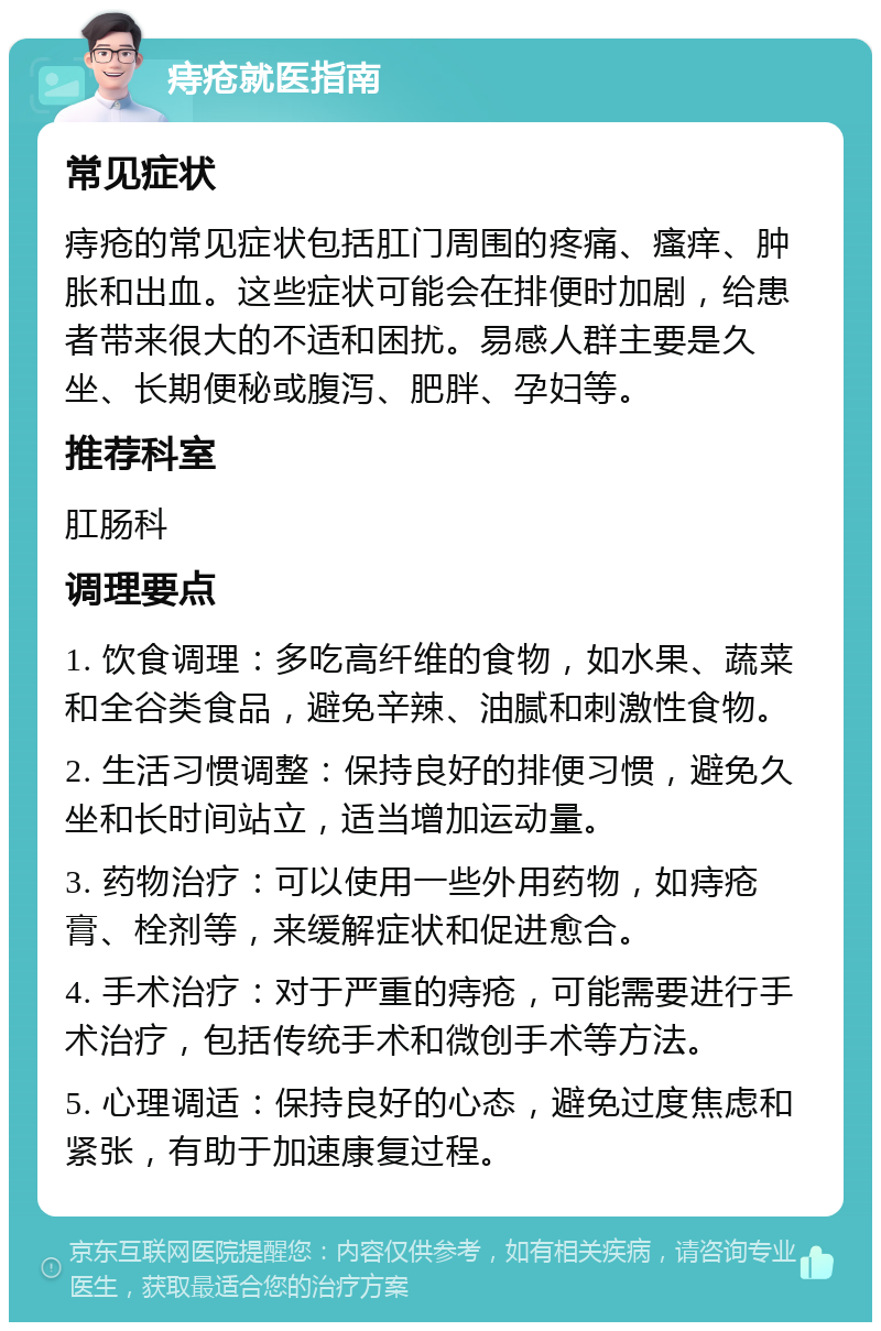 痔疮就医指南 常见症状 痔疮的常见症状包括肛门周围的疼痛、瘙痒、肿胀和出血。这些症状可能会在排便时加剧，给患者带来很大的不适和困扰。易感人群主要是久坐、长期便秘或腹泻、肥胖、孕妇等。 推荐科室 肛肠科 调理要点 1. 饮食调理：多吃高纤维的食物，如水果、蔬菜和全谷类食品，避免辛辣、油腻和刺激性食物。 2. 生活习惯调整：保持良好的排便习惯，避免久坐和长时间站立，适当增加运动量。 3. 药物治疗：可以使用一些外用药物，如痔疮膏、栓剂等，来缓解症状和促进愈合。 4. 手术治疗：对于严重的痔疮，可能需要进行手术治疗，包括传统手术和微创手术等方法。 5. 心理调适：保持良好的心态，避免过度焦虑和紧张，有助于加速康复过程。