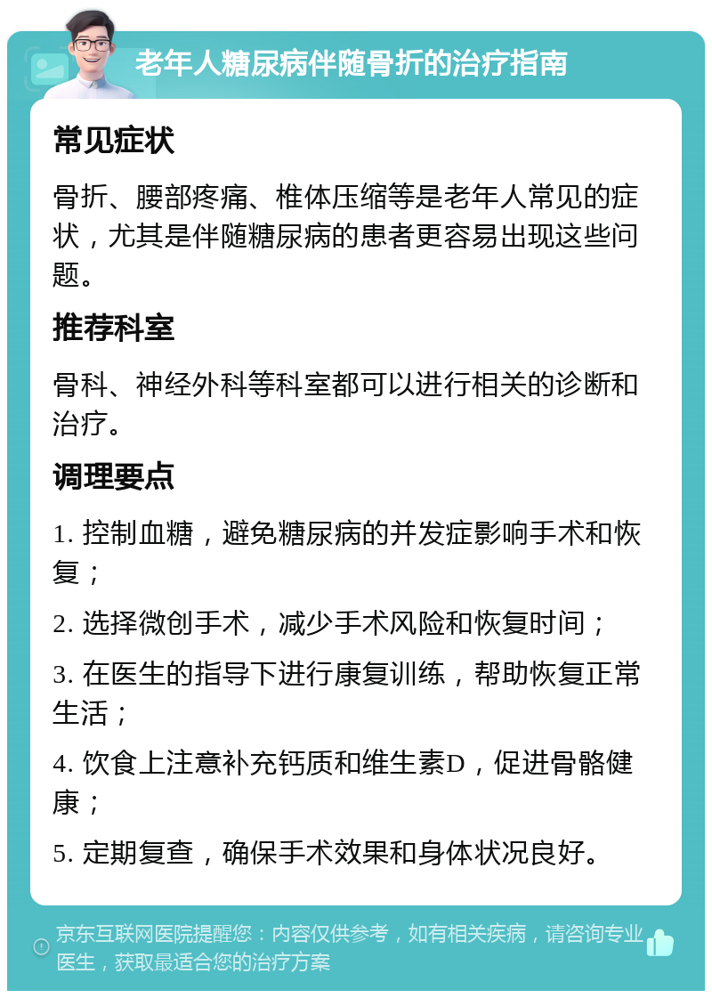 老年人糖尿病伴随骨折的治疗指南 常见症状 骨折、腰部疼痛、椎体压缩等是老年人常见的症状，尤其是伴随糖尿病的患者更容易出现这些问题。 推荐科室 骨科、神经外科等科室都可以进行相关的诊断和治疗。 调理要点 1. 控制血糖，避免糖尿病的并发症影响手术和恢复； 2. 选择微创手术，减少手术风险和恢复时间； 3. 在医生的指导下进行康复训练，帮助恢复正常生活； 4. 饮食上注意补充钙质和维生素D，促进骨骼健康； 5. 定期复查，确保手术效果和身体状况良好。