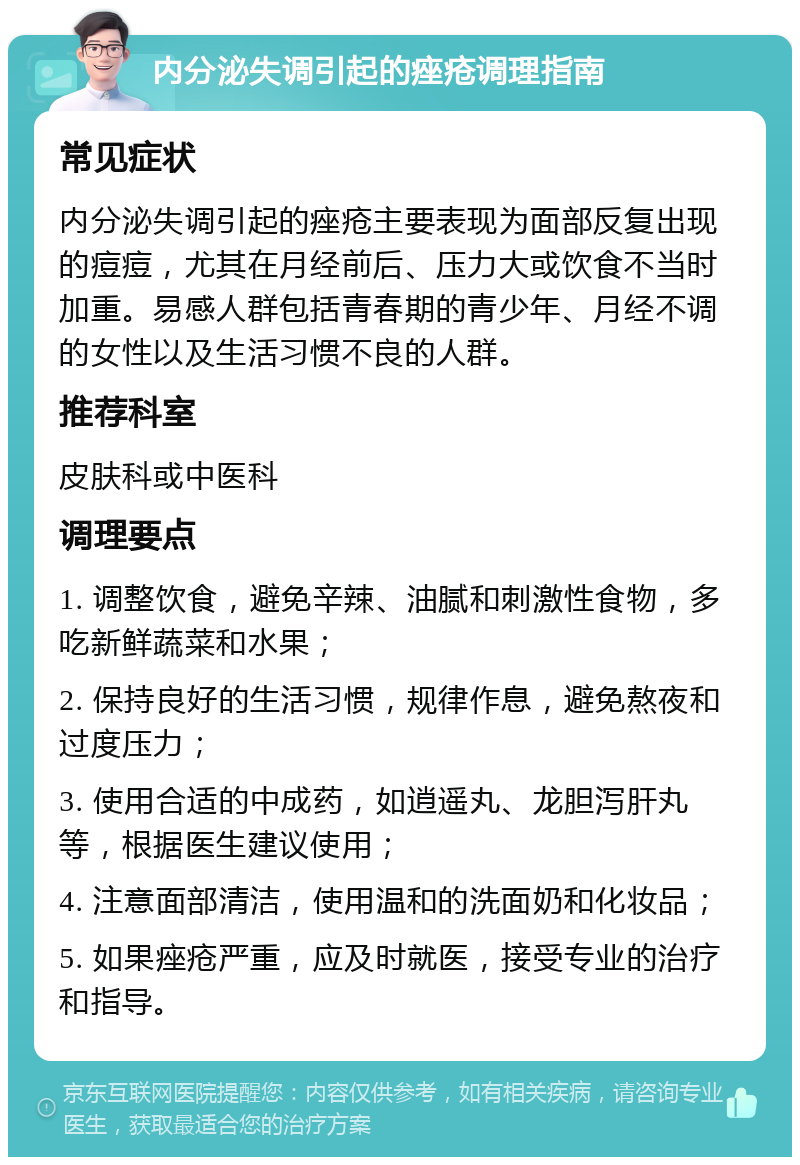 内分泌失调引起的痤疮调理指南 常见症状 内分泌失调引起的痤疮主要表现为面部反复出现的痘痘，尤其在月经前后、压力大或饮食不当时加重。易感人群包括青春期的青少年、月经不调的女性以及生活习惯不良的人群。 推荐科室 皮肤科或中医科 调理要点 1. 调整饮食，避免辛辣、油腻和刺激性食物，多吃新鲜蔬菜和水果； 2. 保持良好的生活习惯，规律作息，避免熬夜和过度压力； 3. 使用合适的中成药，如逍遥丸、龙胆泻肝丸等，根据医生建议使用； 4. 注意面部清洁，使用温和的洗面奶和化妆品； 5. 如果痤疮严重，应及时就医，接受专业的治疗和指导。