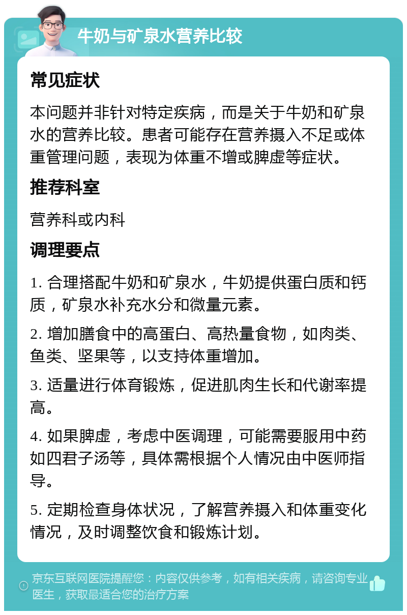 牛奶与矿泉水营养比较 常见症状 本问题并非针对特定疾病，而是关于牛奶和矿泉水的营养比较。患者可能存在营养摄入不足或体重管理问题，表现为体重不增或脾虚等症状。 推荐科室 营养科或内科 调理要点 1. 合理搭配牛奶和矿泉水，牛奶提供蛋白质和钙质，矿泉水补充水分和微量元素。 2. 增加膳食中的高蛋白、高热量食物，如肉类、鱼类、坚果等，以支持体重增加。 3. 适量进行体育锻炼，促进肌肉生长和代谢率提高。 4. 如果脾虚，考虑中医调理，可能需要服用中药如四君子汤等，具体需根据个人情况由中医师指导。 5. 定期检查身体状况，了解营养摄入和体重变化情况，及时调整饮食和锻炼计划。