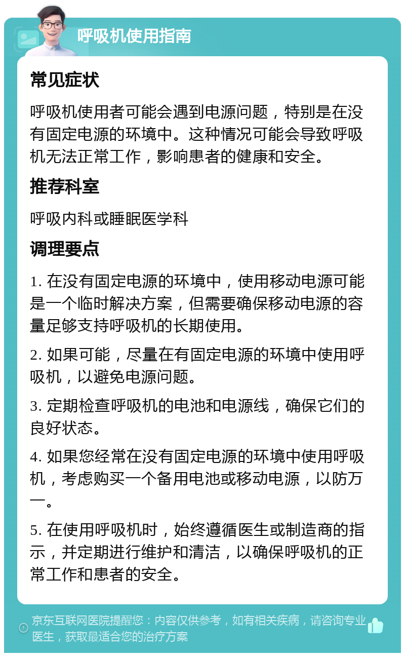 呼吸机使用指南 常见症状 呼吸机使用者可能会遇到电源问题，特别是在没有固定电源的环境中。这种情况可能会导致呼吸机无法正常工作，影响患者的健康和安全。 推荐科室 呼吸内科或睡眠医学科 调理要点 1. 在没有固定电源的环境中，使用移动电源可能是一个临时解决方案，但需要确保移动电源的容量足够支持呼吸机的长期使用。 2. 如果可能，尽量在有固定电源的环境中使用呼吸机，以避免电源问题。 3. 定期检查呼吸机的电池和电源线，确保它们的良好状态。 4. 如果您经常在没有固定电源的环境中使用呼吸机，考虑购买一个备用电池或移动电源，以防万一。 5. 在使用呼吸机时，始终遵循医生或制造商的指示，并定期进行维护和清洁，以确保呼吸机的正常工作和患者的安全。