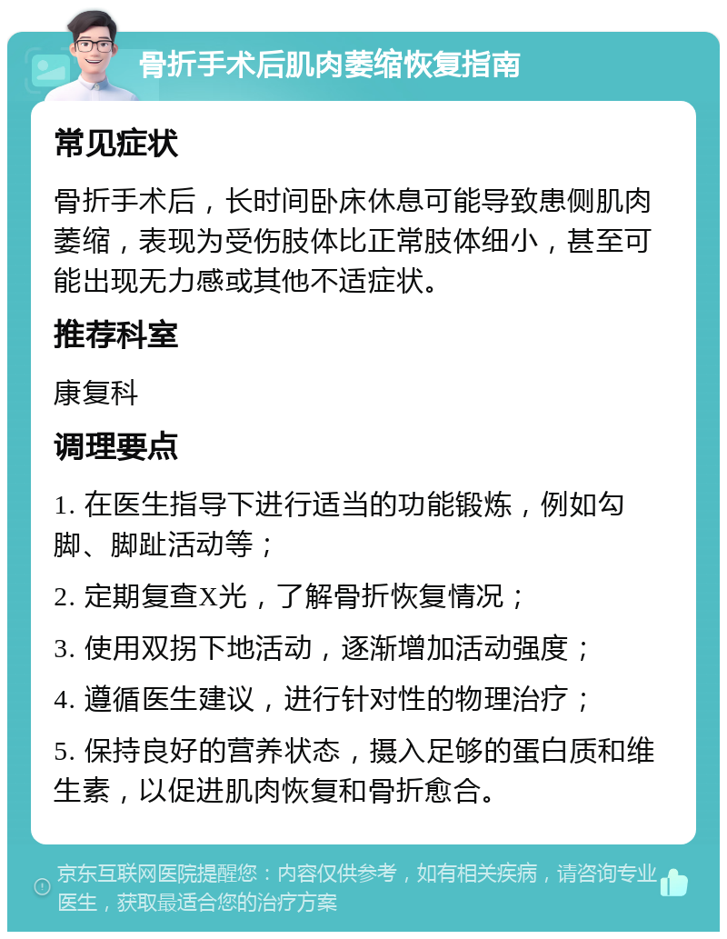 骨折手术后肌肉萎缩恢复指南 常见症状 骨折手术后，长时间卧床休息可能导致患侧肌肉萎缩，表现为受伤肢体比正常肢体细小，甚至可能出现无力感或其他不适症状。 推荐科室 康复科 调理要点 1. 在医生指导下进行适当的功能锻炼，例如勾脚、脚趾活动等； 2. 定期复查X光，了解骨折恢复情况； 3. 使用双拐下地活动，逐渐增加活动强度； 4. 遵循医生建议，进行针对性的物理治疗； 5. 保持良好的营养状态，摄入足够的蛋白质和维生素，以促进肌肉恢复和骨折愈合。