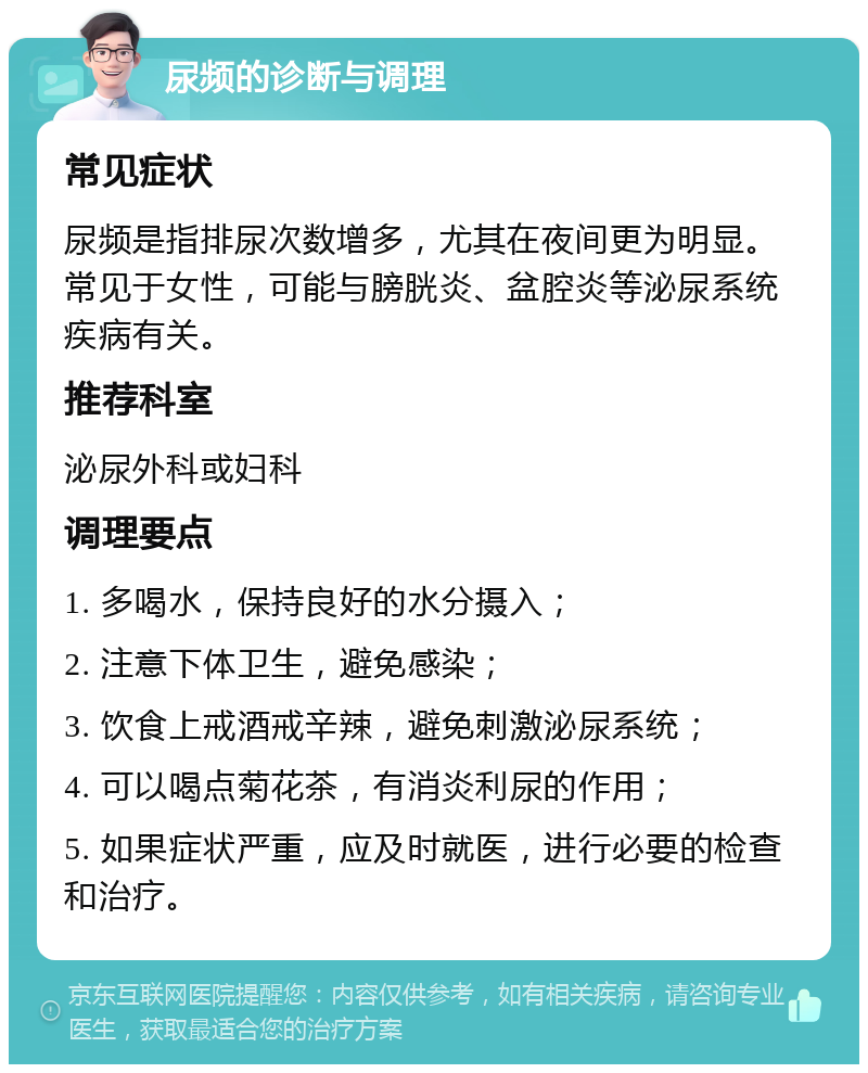 尿频的诊断与调理 常见症状 尿频是指排尿次数增多，尤其在夜间更为明显。常见于女性，可能与膀胱炎、盆腔炎等泌尿系统疾病有关。 推荐科室 泌尿外科或妇科 调理要点 1. 多喝水，保持良好的水分摄入； 2. 注意下体卫生，避免感染； 3. 饮食上戒酒戒辛辣，避免刺激泌尿系统； 4. 可以喝点菊花茶，有消炎利尿的作用； 5. 如果症状严重，应及时就医，进行必要的检查和治疗。