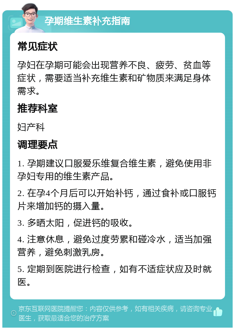 孕期维生素补充指南 常见症状 孕妇在孕期可能会出现营养不良、疲劳、贫血等症状，需要适当补充维生素和矿物质来满足身体需求。 推荐科室 妇产科 调理要点 1. 孕期建议口服爱乐维复合维生素，避免使用非孕妇专用的维生素产品。 2. 在孕4个月后可以开始补钙，通过食补或口服钙片来增加钙的摄入量。 3. 多晒太阳，促进钙的吸收。 4. 注意休息，避免过度劳累和碰冷水，适当加强营养，避免刺激乳房。 5. 定期到医院进行检查，如有不适症状应及时就医。