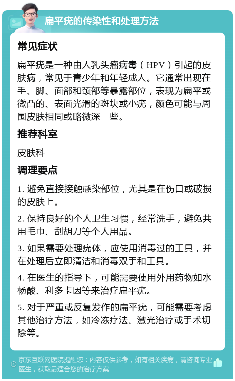 扁平疣的传染性和处理方法 常见症状 扁平疣是一种由人乳头瘤病毒（HPV）引起的皮肤病，常见于青少年和年轻成人。它通常出现在手、脚、面部和颈部等暴露部位，表现为扁平或微凸的、表面光滑的斑块或小疣，颜色可能与周围皮肤相同或略微深一些。 推荐科室 皮肤科 调理要点 1. 避免直接接触感染部位，尤其是在伤口或破损的皮肤上。 2. 保持良好的个人卫生习惯，经常洗手，避免共用毛巾、刮胡刀等个人用品。 3. 如果需要处理疣体，应使用消毒过的工具，并在处理后立即清洁和消毒双手和工具。 4. 在医生的指导下，可能需要使用外用药物如水杨酸、利多卡因等来治疗扁平疣。 5. 对于严重或反复发作的扁平疣，可能需要考虑其他治疗方法，如冷冻疗法、激光治疗或手术切除等。