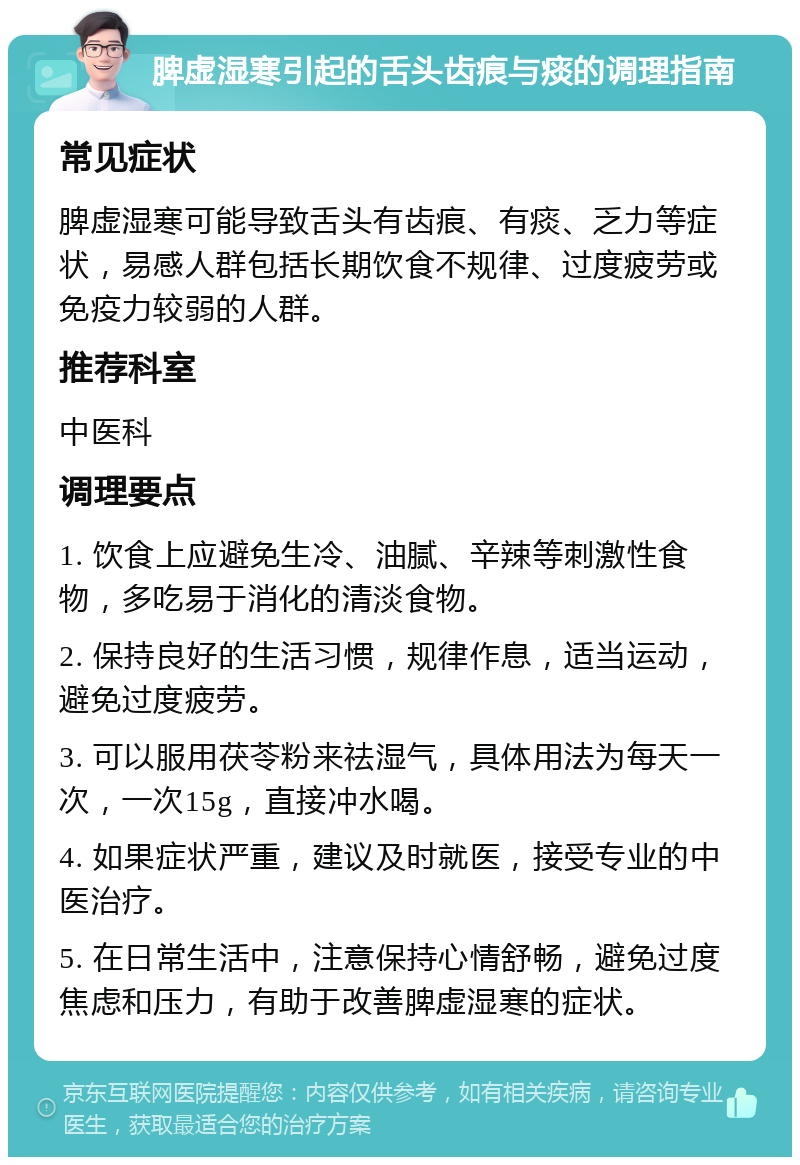 脾虚湿寒引起的舌头齿痕与痰的调理指南 常见症状 脾虚湿寒可能导致舌头有齿痕、有痰、乏力等症状，易感人群包括长期饮食不规律、过度疲劳或免疫力较弱的人群。 推荐科室 中医科 调理要点 1. 饮食上应避免生冷、油腻、辛辣等刺激性食物，多吃易于消化的清淡食物。 2. 保持良好的生活习惯，规律作息，适当运动，避免过度疲劳。 3. 可以服用茯苓粉来祛湿气，具体用法为每天一次，一次15g，直接冲水喝。 4. 如果症状严重，建议及时就医，接受专业的中医治疗。 5. 在日常生活中，注意保持心情舒畅，避免过度焦虑和压力，有助于改善脾虚湿寒的症状。