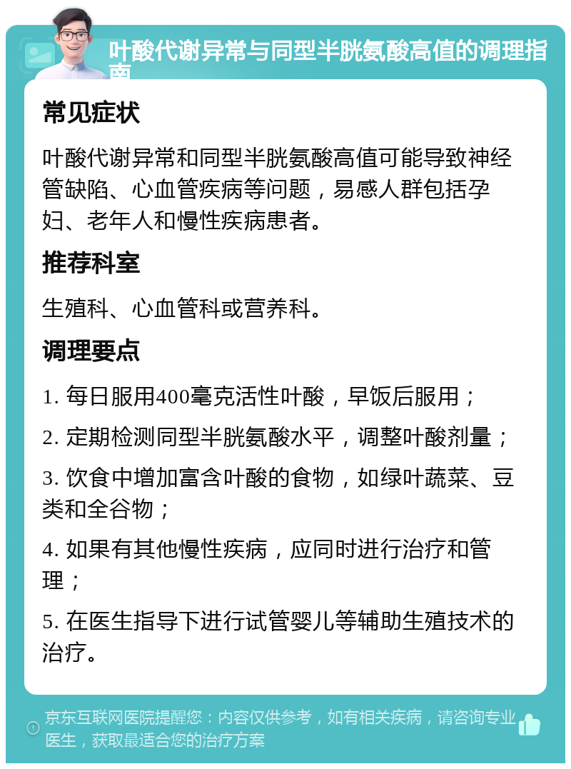 叶酸代谢异常与同型半胱氨酸高值的调理指南 常见症状 叶酸代谢异常和同型半胱氨酸高值可能导致神经管缺陷、心血管疾病等问题，易感人群包括孕妇、老年人和慢性疾病患者。 推荐科室 生殖科、心血管科或营养科。 调理要点 1. 每日服用400毫克活性叶酸，早饭后服用； 2. 定期检测同型半胱氨酸水平，调整叶酸剂量； 3. 饮食中增加富含叶酸的食物，如绿叶蔬菜、豆类和全谷物； 4. 如果有其他慢性疾病，应同时进行治疗和管理； 5. 在医生指导下进行试管婴儿等辅助生殖技术的治疗。