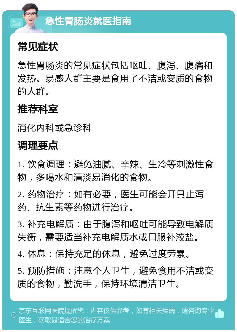 急性胃肠炎就医指南 常见症状 急性胃肠炎的常见症状包括呕吐、腹泻、腹痛和发热。易感人群主要是食用了不洁或变质的食物的人群。 推荐科室 消化内科或急诊科 调理要点 1. 饮食调理：避免油腻、辛辣、生冷等刺激性食物，多喝水和清淡易消化的食物。 2. 药物治疗：如有必要，医生可能会开具止泻药、抗生素等药物进行治疗。 3. 补充电解质：由于腹泻和呕吐可能导致电解质失衡，需要适当补充电解质水或口服补液盐。 4. 休息：保持充足的休息，避免过度劳累。 5. 预防措施：注意个人卫生，避免食用不洁或变质的食物，勤洗手，保持环境清洁卫生。