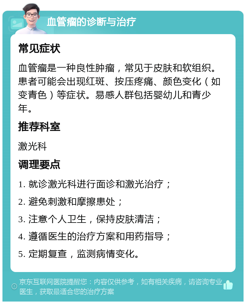 血管瘤的诊断与治疗 常见症状 血管瘤是一种良性肿瘤，常见于皮肤和软组织。患者可能会出现红斑、按压疼痛、颜色变化（如变青色）等症状。易感人群包括婴幼儿和青少年。 推荐科室 激光科 调理要点 1. 就诊激光科进行面诊和激光治疗； 2. 避免刺激和摩擦患处； 3. 注意个人卫生，保持皮肤清洁； 4. 遵循医生的治疗方案和用药指导； 5. 定期复查，监测病情变化。