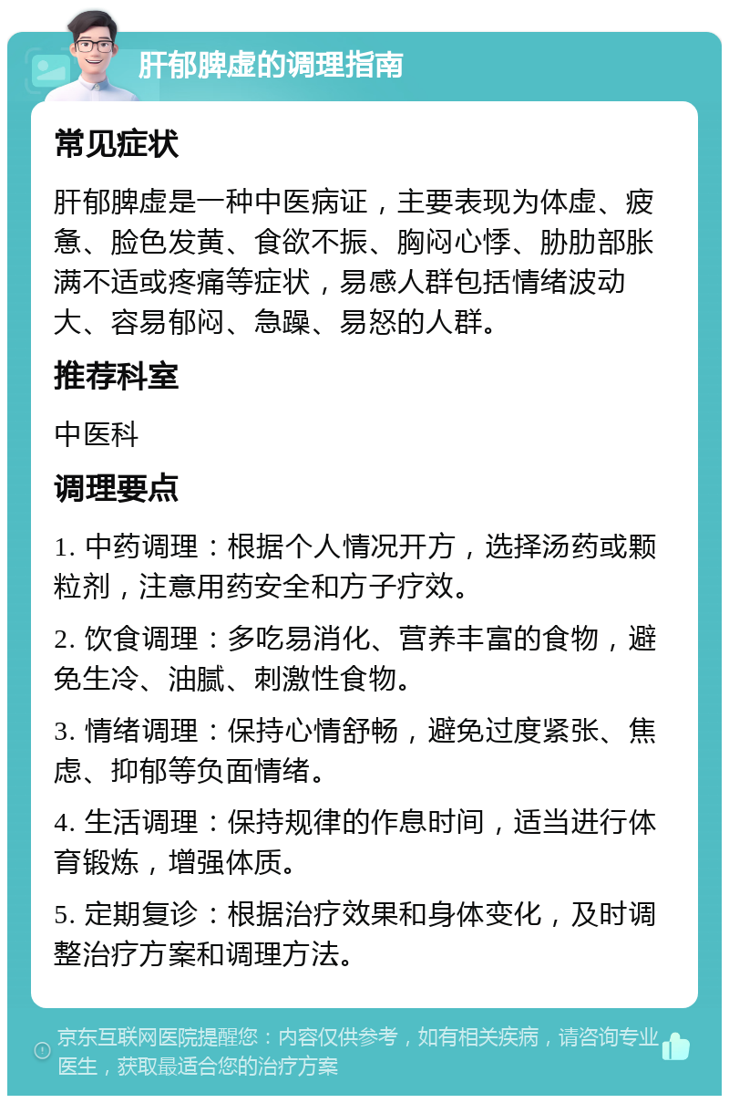 肝郁脾虚的调理指南 常见症状 肝郁脾虚是一种中医病证，主要表现为体虚、疲惫、脸色发黄、食欲不振、胸闷心悸、胁肋部胀满不适或疼痛等症状，易感人群包括情绪波动大、容易郁闷、急躁、易怒的人群。 推荐科室 中医科 调理要点 1. 中药调理：根据个人情况开方，选择汤药或颗粒剂，注意用药安全和方子疗效。 2. 饮食调理：多吃易消化、营养丰富的食物，避免生冷、油腻、刺激性食物。 3. 情绪调理：保持心情舒畅，避免过度紧张、焦虑、抑郁等负面情绪。 4. 生活调理：保持规律的作息时间，适当进行体育锻炼，增强体质。 5. 定期复诊：根据治疗效果和身体变化，及时调整治疗方案和调理方法。