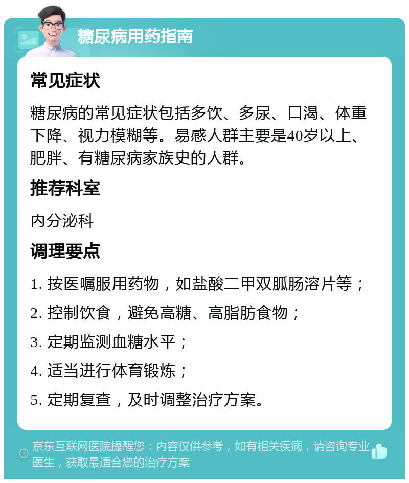 糖尿病用药指南 常见症状 糖尿病的常见症状包括多饮、多尿、口渴、体重下降、视力模糊等。易感人群主要是40岁以上、肥胖、有糖尿病家族史的人群。 推荐科室 内分泌科 调理要点 1. 按医嘱服用药物，如盐酸二甲双胍肠溶片等； 2. 控制饮食，避免高糖、高脂肪食物； 3. 定期监测血糖水平； 4. 适当进行体育锻炼； 5. 定期复查，及时调整治疗方案。