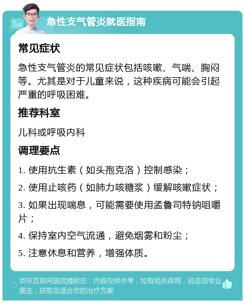 急性支气管炎就医指南 常见症状 急性支气管炎的常见症状包括咳嗽、气喘、胸闷等。尤其是对于儿童来说，这种疾病可能会引起严重的呼吸困难。 推荐科室 儿科或呼吸内科 调理要点 1. 使用抗生素（如头孢克洛）控制感染； 2. 使用止咳药（如肺力咳糖浆）缓解咳嗽症状； 3. 如果出现喘息，可能需要使用孟鲁司特钠咀嚼片； 4. 保持室内空气流通，避免烟雾和粉尘； 5. 注意休息和营养，增强体质。