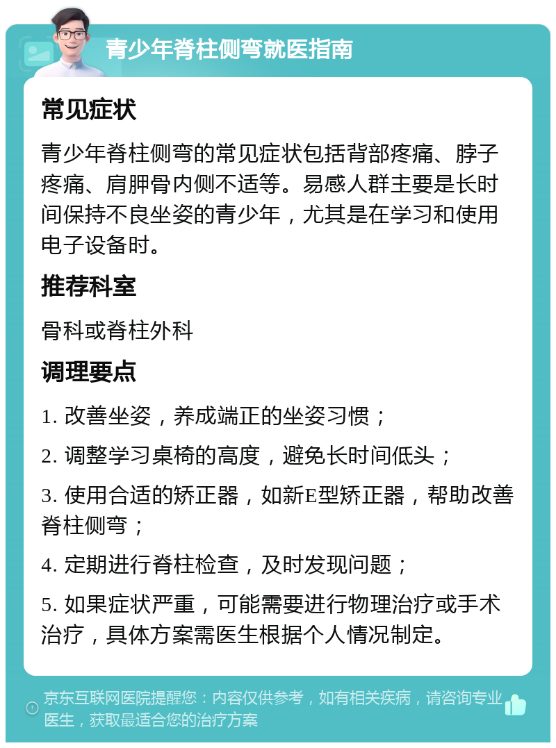 青少年脊柱侧弯就医指南 常见症状 青少年脊柱侧弯的常见症状包括背部疼痛、脖子疼痛、肩胛骨内侧不适等。易感人群主要是长时间保持不良坐姿的青少年，尤其是在学习和使用电子设备时。 推荐科室 骨科或脊柱外科 调理要点 1. 改善坐姿，养成端正的坐姿习惯； 2. 调整学习桌椅的高度，避免长时间低头； 3. 使用合适的矫正器，如新E型矫正器，帮助改善脊柱侧弯； 4. 定期进行脊柱检查，及时发现问题； 5. 如果症状严重，可能需要进行物理治疗或手术治疗，具体方案需医生根据个人情况制定。