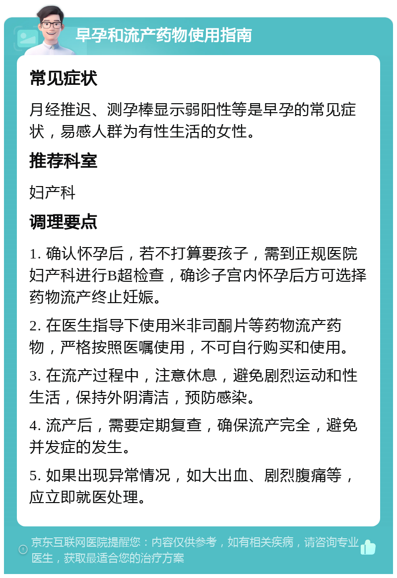 早孕和流产药物使用指南 常见症状 月经推迟、测孕棒显示弱阳性等是早孕的常见症状，易感人群为有性生活的女性。 推荐科室 妇产科 调理要点 1. 确认怀孕后，若不打算要孩子，需到正规医院妇产科进行B超检查，确诊子宫内怀孕后方可选择药物流产终止妊娠。 2. 在医生指导下使用米非司酮片等药物流产药物，严格按照医嘱使用，不可自行购买和使用。 3. 在流产过程中，注意休息，避免剧烈运动和性生活，保持外阴清洁，预防感染。 4. 流产后，需要定期复查，确保流产完全，避免并发症的发生。 5. 如果出现异常情况，如大出血、剧烈腹痛等，应立即就医处理。