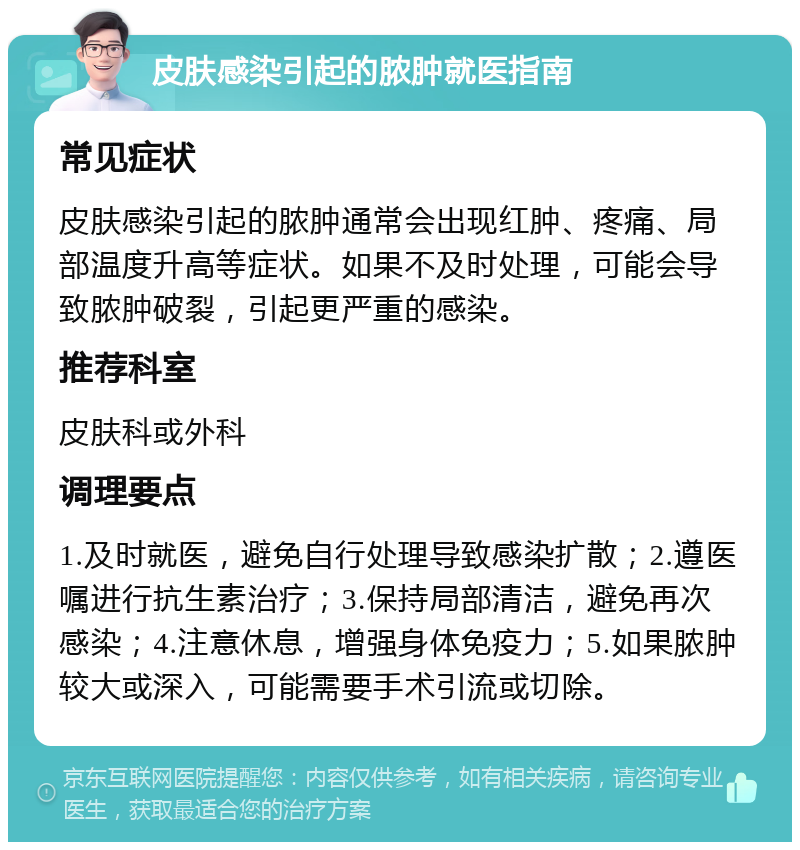 皮肤感染引起的脓肿就医指南 常见症状 皮肤感染引起的脓肿通常会出现红肿、疼痛、局部温度升高等症状。如果不及时处理，可能会导致脓肿破裂，引起更严重的感染。 推荐科室 皮肤科或外科 调理要点 1.及时就医，避免自行处理导致感染扩散；2.遵医嘱进行抗生素治疗；3.保持局部清洁，避免再次感染；4.注意休息，增强身体免疫力；5.如果脓肿较大或深入，可能需要手术引流或切除。