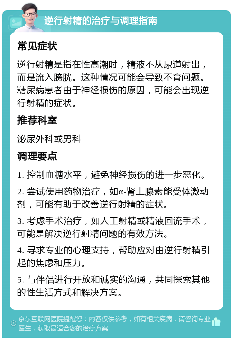 逆行射精的治疗与调理指南 常见症状 逆行射精是指在性高潮时，精液不从尿道射出，而是流入膀胱。这种情况可能会导致不育问题。糖尿病患者由于神经损伤的原因，可能会出现逆行射精的症状。 推荐科室 泌尿外科或男科 调理要点 1. 控制血糖水平，避免神经损伤的进一步恶化。 2. 尝试使用药物治疗，如α-肾上腺素能受体激动剂，可能有助于改善逆行射精的症状。 3. 考虑手术治疗，如人工射精或精液回流手术，可能是解决逆行射精问题的有效方法。 4. 寻求专业的心理支持，帮助应对由逆行射精引起的焦虑和压力。 5. 与伴侣进行开放和诚实的沟通，共同探索其他的性生活方式和解决方案。