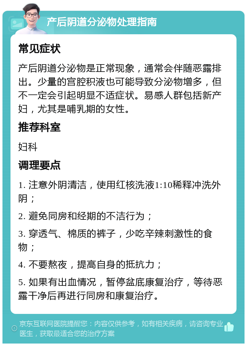 产后阴道分泌物处理指南 常见症状 产后阴道分泌物是正常现象，通常会伴随恶露排出。少量的宫腔积液也可能导致分泌物增多，但不一定会引起明显不适症状。易感人群包括新产妇，尤其是哺乳期的女性。 推荐科室 妇科 调理要点 1. 注意外阴清洁，使用红核洗液1:10稀释冲洗外阴； 2. 避免同房和经期的不洁行为； 3. 穿透气、棉质的裤子，少吃辛辣刺激性的食物； 4. 不要熬夜，提高自身的抵抗力； 5. 如果有出血情况，暂停盆底康复治疗，等待恶露干净后再进行同房和康复治疗。