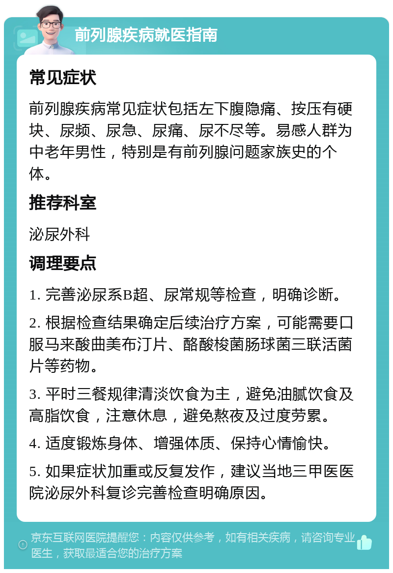 前列腺疾病就医指南 常见症状 前列腺疾病常见症状包括左下腹隐痛、按压有硬块、尿频、尿急、尿痛、尿不尽等。易感人群为中老年男性，特别是有前列腺问题家族史的个体。 推荐科室 泌尿外科 调理要点 1. 完善泌尿系B超、尿常规等检查，明确诊断。 2. 根据检查结果确定后续治疗方案，可能需要口服马来酸曲美布汀片、酪酸梭菌肠球菌三联活菌片等药物。 3. 平时三餐规律清淡饮食为主，避免油腻饮食及高脂饮食，注意休息，避免熬夜及过度劳累。 4. 适度锻炼身体、增强体质、保持心情愉快。 5. 如果症状加重或反复发作，建议当地三甲医医院泌尿外科复诊完善检查明确原因。