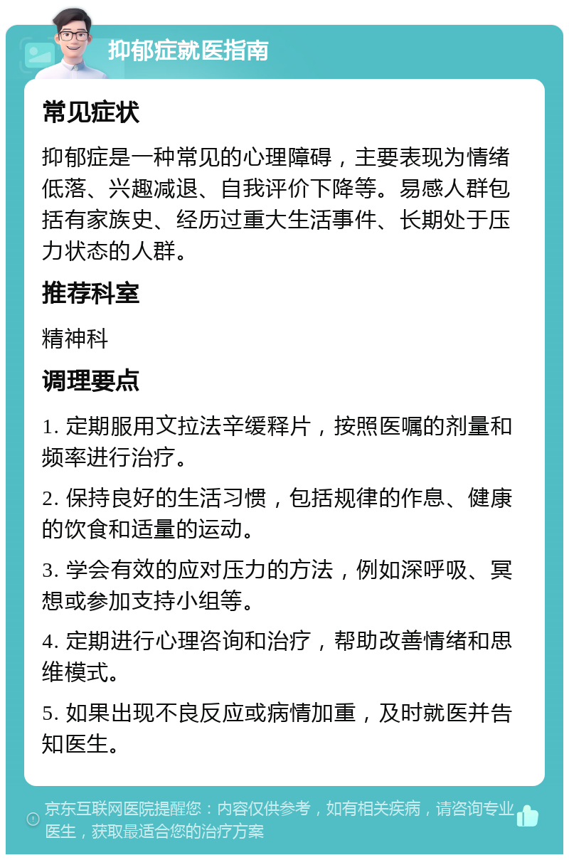 抑郁症就医指南 常见症状 抑郁症是一种常见的心理障碍，主要表现为情绪低落、兴趣减退、自我评价下降等。易感人群包括有家族史、经历过重大生活事件、长期处于压力状态的人群。 推荐科室 精神科 调理要点 1. 定期服用文拉法辛缓释片，按照医嘱的剂量和频率进行治疗。 2. 保持良好的生活习惯，包括规律的作息、健康的饮食和适量的运动。 3. 学会有效的应对压力的方法，例如深呼吸、冥想或参加支持小组等。 4. 定期进行心理咨询和治疗，帮助改善情绪和思维模式。 5. 如果出现不良反应或病情加重，及时就医并告知医生。