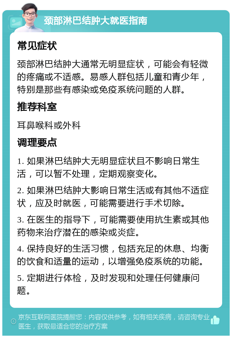 颈部淋巴结肿大就医指南 常见症状 颈部淋巴结肿大通常无明显症状，可能会有轻微的疼痛或不适感。易感人群包括儿童和青少年，特别是那些有感染或免疫系统问题的人群。 推荐科室 耳鼻喉科或外科 调理要点 1. 如果淋巴结肿大无明显症状且不影响日常生活，可以暂不处理，定期观察变化。 2. 如果淋巴结肿大影响日常生活或有其他不适症状，应及时就医，可能需要进行手术切除。 3. 在医生的指导下，可能需要使用抗生素或其他药物来治疗潜在的感染或炎症。 4. 保持良好的生活习惯，包括充足的休息、均衡的饮食和适量的运动，以增强免疫系统的功能。 5. 定期进行体检，及时发现和处理任何健康问题。