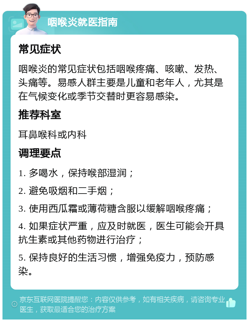 咽喉炎就医指南 常见症状 咽喉炎的常见症状包括咽喉疼痛、咳嗽、发热、头痛等。易感人群主要是儿童和老年人，尤其是在气候变化或季节交替时更容易感染。 推荐科室 耳鼻喉科或内科 调理要点 1. 多喝水，保持喉部湿润； 2. 避免吸烟和二手烟； 3. 使用西瓜霜或薄荷糖含服以缓解咽喉疼痛； 4. 如果症状严重，应及时就医，医生可能会开具抗生素或其他药物进行治疗； 5. 保持良好的生活习惯，增强免疫力，预防感染。