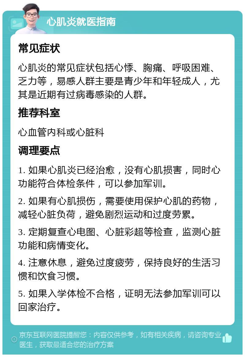 心肌炎就医指南 常见症状 心肌炎的常见症状包括心悸、胸痛、呼吸困难、乏力等，易感人群主要是青少年和年轻成人，尤其是近期有过病毒感染的人群。 推荐科室 心血管内科或心脏科 调理要点 1. 如果心肌炎已经治愈，没有心肌损害，同时心功能符合体检条件，可以参加军训。 2. 如果有心肌损伤，需要使用保护心肌的药物，减轻心脏负荷，避免剧烈运动和过度劳累。 3. 定期复查心电图、心脏彩超等检查，监测心脏功能和病情变化。 4. 注意休息，避免过度疲劳，保持良好的生活习惯和饮食习惯。 5. 如果入学体检不合格，证明无法参加军训可以回家治疗。